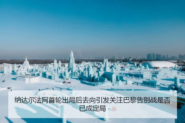 纳达尔法网首轮出局后去向引发关注巴黎告别战是否已成定局
