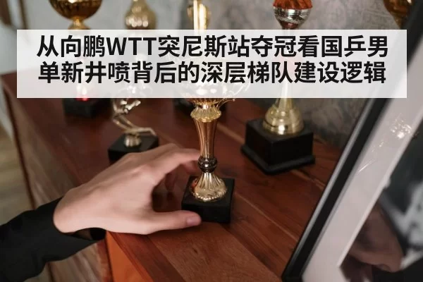 从向鹏WTT突尼斯站夺冠看国乒男单新井喷背后的深层梯队建设逻辑